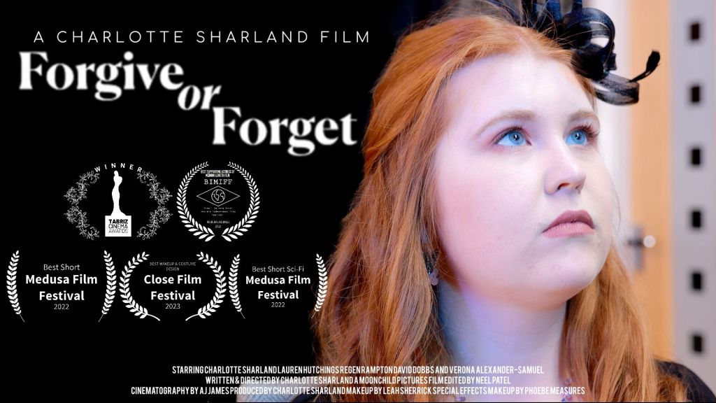 Poster for short film Forgive or Forget, featuring its title, the director's name Charlotte Sharland and an image of Charlotte Sharland as the leading role Chloe Shaw. 
The poster also features 5 film festival laurels. The laurels are Best Actress at Tabriz Cinema Awards 2023 for Charlotte Sharland, Best Supporting Actress at Brazil International Monthly Independent Film Festival for Lauren Hutchings 2022, Best Short at Medusa Film Festival 2022, Best Short Sci-Fi at Medusa Film Festival 2022 and Best Makeup & Costume Design at Close Film Festival 2023 for Charlotte Sharland and Leah Sherrick